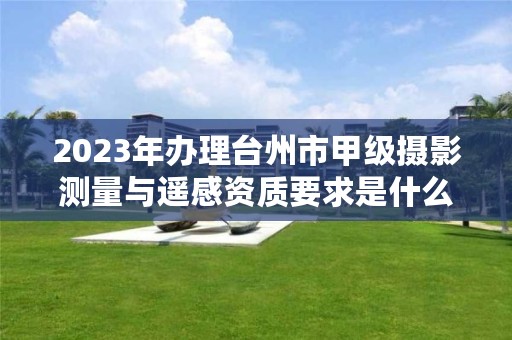 2023年办理台州市甲级摄影测量与遥感资质要求是什么？