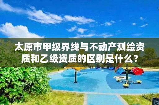 太原市甲级界线与不动产测绘资质和乙级资质的区别是什么?