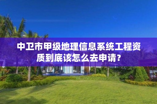 中卫市甲级地理信息系统工程资质到底该怎么去申请？