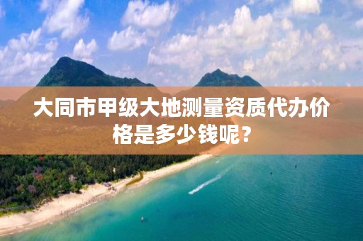 大同市甲级大地测量资质代办价格是多少钱呢?