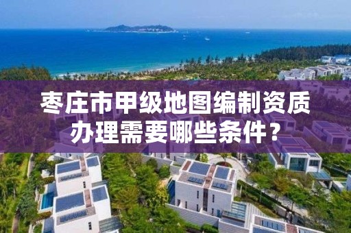 枣庄市甲级地图编制资质办理需要哪些条件?