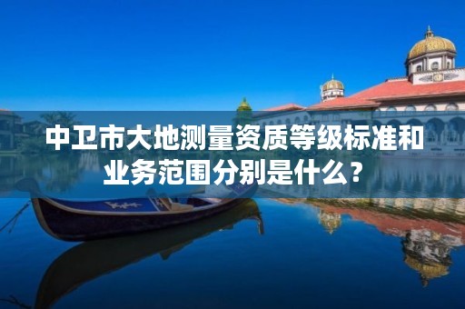 中卫市大地测量资质等级标准和业务范围分别是什么？