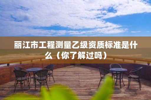 丽江市工程测量乙级资质标准是什么(你了解过吗)