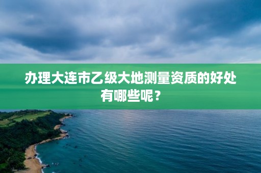 办理大连市乙级大地测量资质的好处有哪些呢？