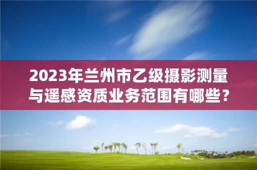 2023年兰州市乙级摄影测量与遥感资质业务范围有哪些?