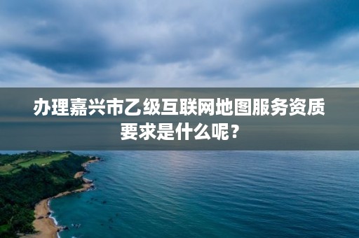 办理嘉兴市乙级互联网地图服务资质要求是什么呢？
