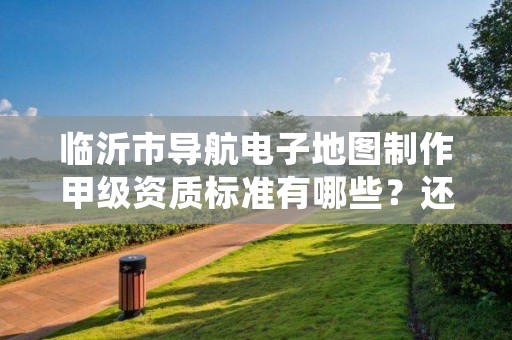 临沂市导航电子地图制作甲级资质标准有哪些?还不清楚得看过来
