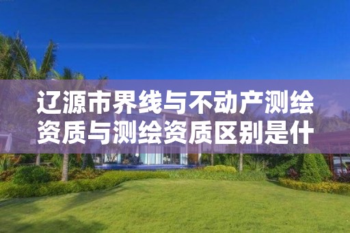 辽源市界线与不动产测绘资质与测绘资质区别是什么呢?