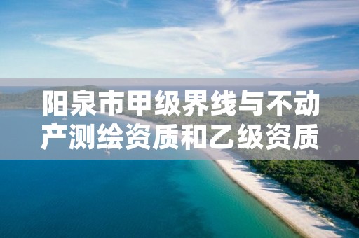 阳泉市甲级界线与不动产测绘资质和乙级资质的区别是什么?