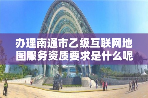 办理南通市乙级互联网地图服务资质要求是什么呢?