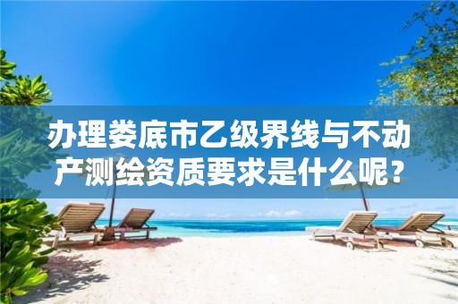 办理娄底市乙级界线与不动产测绘资质要求是什么呢?