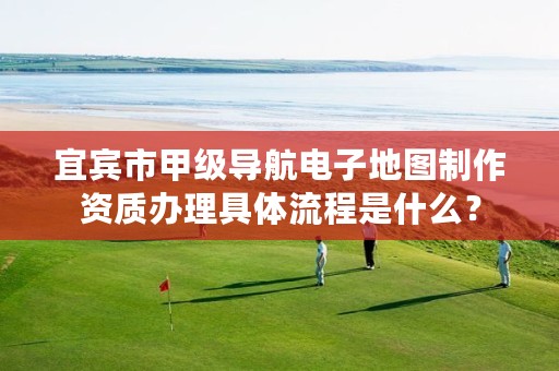 宜宾市甲级导航电子地图制作资质办理具体流程是什么?