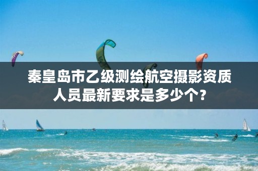 秦皇岛市乙级测绘航空摄影资质人员最新要求是多少个?
