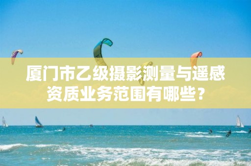 厦门市乙级摄影测量与遥感资质业务范围有哪些？