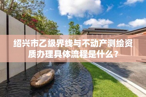 绍兴市乙级界线与不动产测绘资质办理具体流程是什么？