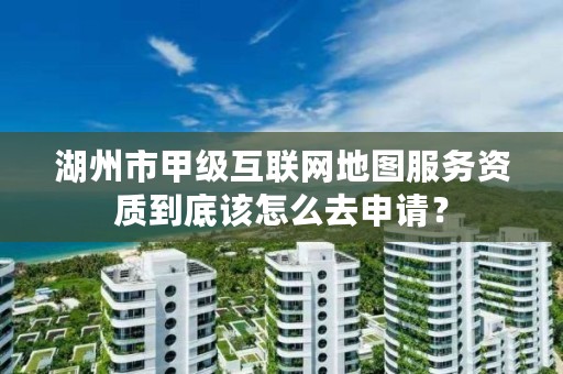 湖州市甲级互联网地图服务资质到底该怎么去申请？