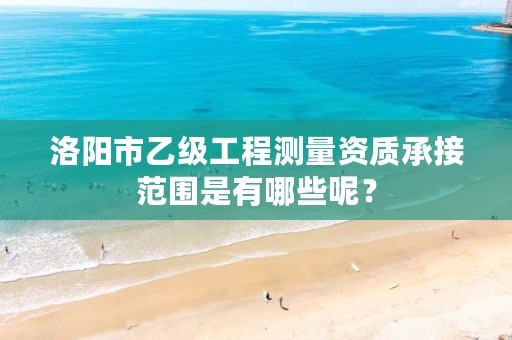 洛阳市乙级工程测量资质承接范围是有哪些呢？