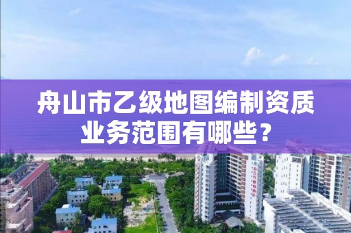舟山市乙级地图编制资质业务范围有哪些？