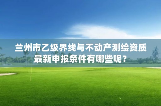 兰州市乙级界线与不动产测绘资质最新申报条件有哪些呢?
