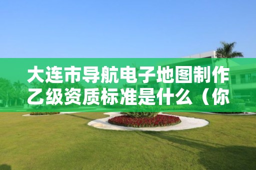 大连市导航电子地图制作乙级资质标准是什么（你了解过吗）