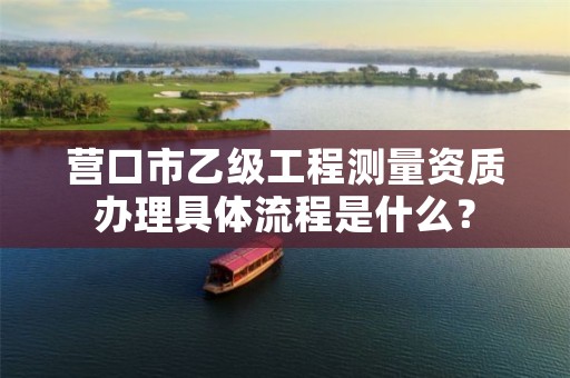 营口市乙级工程测量资质办理具体流程是什么？