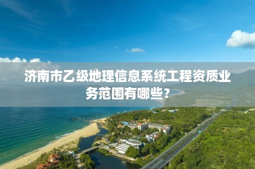 济南市乙级地理信息系统工程资质业务范围有哪些?