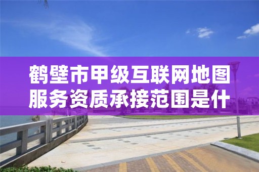 鹤壁市甲级互联网地图服务资质承接范围是什么？