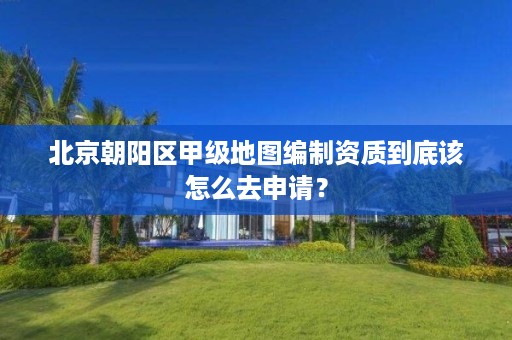 北京朝阳区甲级地图编制资质到底该怎么去申请？
