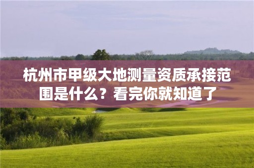 杭州市甲级大地测量资质承接范围是什么？看完你就知道了