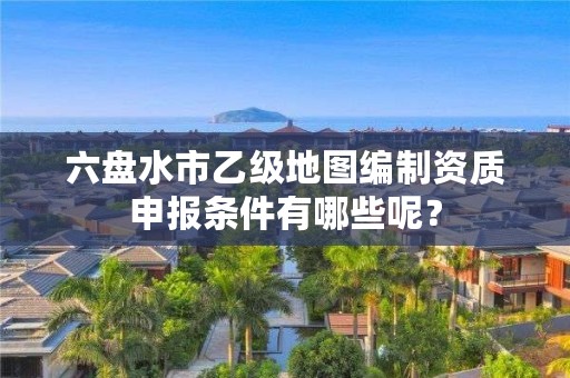六盘水市乙级地图编制资质申报条件有哪些呢?