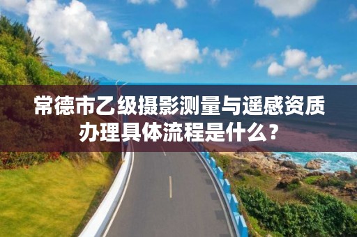 常德市乙级摄影测量与遥感资质办理具体流程是什么?