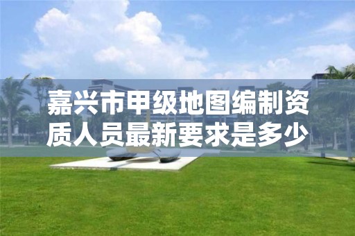 嘉兴市甲级地图编制资质人员最新要求是多少？