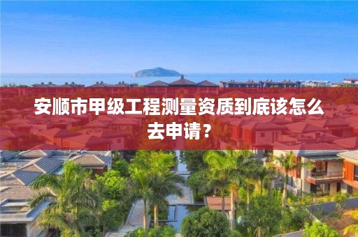安顺市甲级工程测量资质到底该怎么去申请?