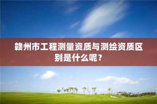 赣州市工程测量资质与测绘资质区别是什么呢?