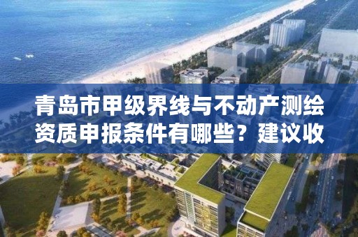 青岛市甲级界线与不动产测绘资质申报条件有哪些?建议收藏!