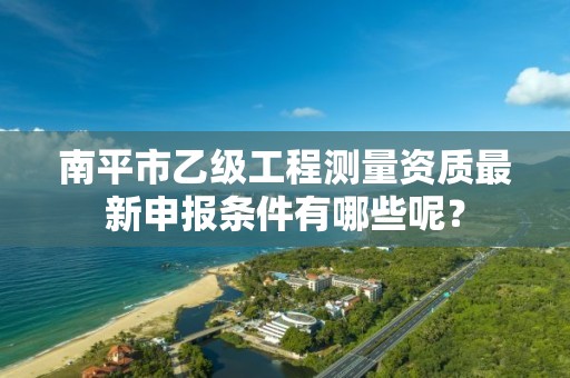 南平市乙级工程测量资质最新申报条件有哪些呢？