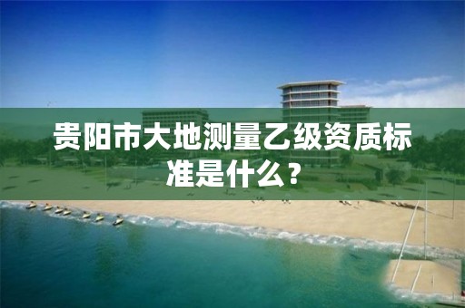 贵阳市大地测量乙级资质标准是什么?