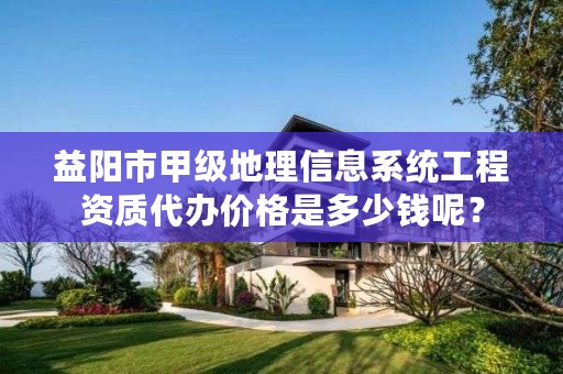 益阳市甲级地理信息系统工程资质代办价格是多少钱呢?