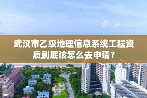 武汉市乙级地理信息系统工程资质到底该怎么去申请?