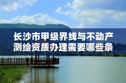 长沙市甲级界线与不动产测绘资质办理需要哪些条件?