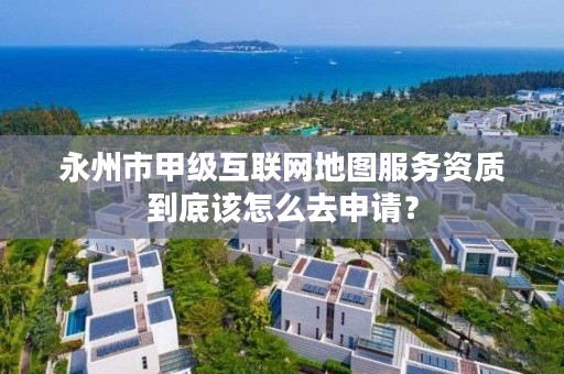 永州市甲级互联网地图服务资质到底该怎么去申请?