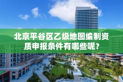 北京平谷区乙级地图编制资质申报条件有哪些呢？