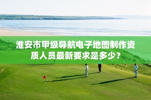 淮安市甲级导航电子地图制作资质人员最新要求是多少?