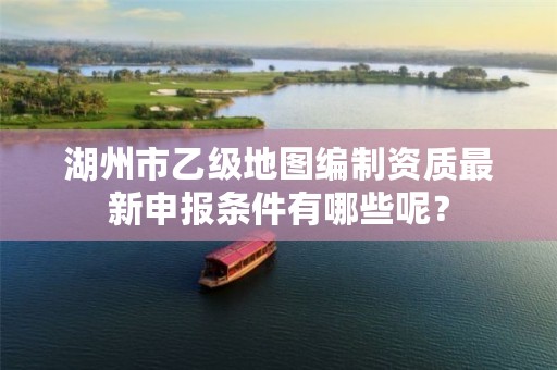 湖州市乙级地图编制资质最新申报条件有哪些呢？