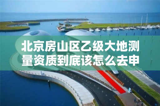 北京房山区乙级大地测量资质到底该怎么去申请？