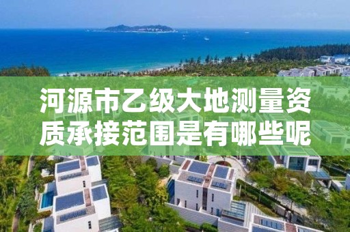 河源市乙级大地测量资质承接范围是有哪些呢?