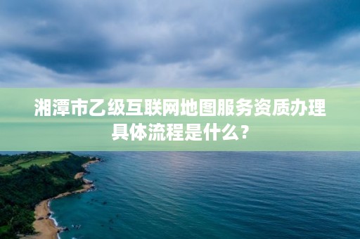 湘潭市乙级互联网地图服务资质办理具体流程是什么?