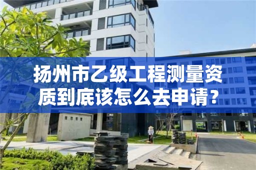 扬州市乙级工程测量资质到底该怎么去申请?