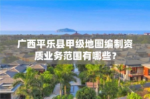 广西平乐县甲级地图编制资质业务范围有哪些?