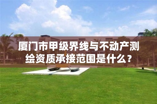 厦门市甲级界线与不动产测绘资质承接范围是什么？